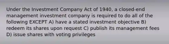 Under the Investment Company Act of 1940, a closed-end management investment company is required to do all of the following EXCEPT A) have a stated investment objective B) redeem its shares upon request C) publish its management fees D) issue shares with voting privileges