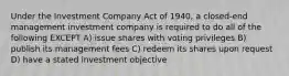 Under the Investment Company Act of 1940, a closed-end management investment company is required to do all of the following EXCEPT A) issue shares with voting privileges B) publish its management fees C) redeem its shares upon request D) have a stated investment objective