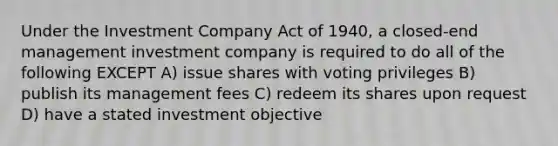 Under the Investment Company Act of 1940, a closed-end management investment company is required to do all of the following EXCEPT A) issue shares with voting privileges B) publish its management fees C) redeem its shares upon request D) have a stated investment objective