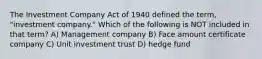 The Investment Company Act of 1940 defined the term, "investment company." Which of the following is NOT included in that term? A) Management company B) Face amount certificate company C) Unit investment trust D) hedge fund