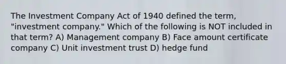 The Investment Company Act of 1940 defined the term, "investment company." Which of the following is NOT included in that term? A) Management company B) Face amount certificate company C) Unit investment trust D) hedge fund