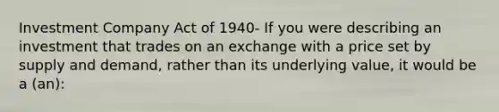 Investment Company Act of 1940- If you were describing an investment that trades on an exchange with a price set by supply and demand, rather than its underlying value, it would be a (an):