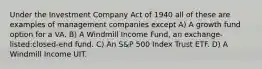 Under the Investment Company Act of 1940 all of these are examples of management companies except A) A growth fund option for a VA. B) A Windmill Income Fund, an exchange-listed:closed-end fund. C) An S&P 500 Index Trust ETF. D) A Windmill Income UIT.