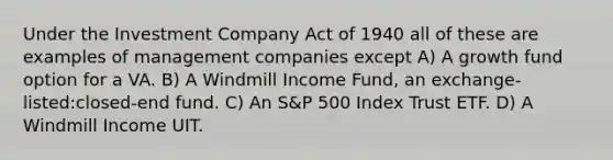 Under the Investment Company Act of 1940 all of these are examples of management companies except A) A growth fund option for a VA. B) A Windmill Income Fund, an exchange-listed:closed-end fund. C) An S&P 500 Index Trust ETF. D) A Windmill Income UIT.