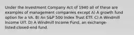 Under the Investment Company Act of 1940 all of these are examples of management companies except A) A growth fund option for a VA. B) An S&P 500 Index Trust ETF. C) A Windmill Income UIT. D) A Windmill Income Fund, an exchange-listed:closed-end fund.