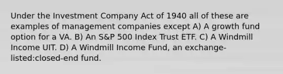 Under the Investment Company Act of 1940 all of these are examples of management companies except A) A growth fund option for a VA. B) An S&P 500 Index Trust ETF. C) A Windmill Income UIT. D) A Windmill Income Fund, an exchange-listed:closed-end fund.