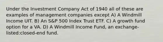 Under the Investment Company Act of 1940 all of these are examples of management companies except A) A Windmill Income UIT. B) An S&P 500 Index Trust ETF. C) A growth fund option for a VA. D) A Windmill Income Fund, an exchange-listed:closed-end fund.