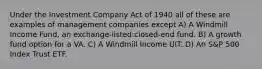 Under the Investment Company Act of 1940 all of these are examples of management companies except A) A Windmill Income Fund, an exchange-listed:closed-end fund. B) A growth fund option for a VA. C) A Windmill Income UIT. D) An S&P 500 Index Trust ETF.