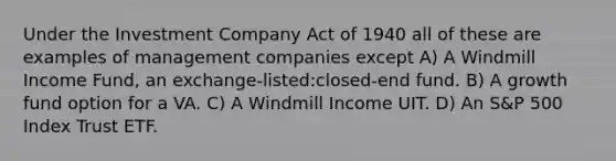 Under the Investment Company Act of 1940 all of these are examples of management companies except A) A Windmill Income Fund, an exchange-listed:closed-end fund. B) A growth fund option for a VA. C) A Windmill Income UIT. D) An S&P 500 Index Trust ETF.