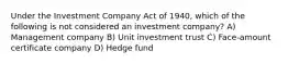 Under the Investment Company Act of 1940, which of the following is not considered an investment company? A) Management company B) Unit investment trust C) Face-amount certificate company D) Hedge fund