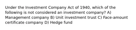 Under the Investment Company Act of 1940, which of the following is not considered an investment company? A) Management company B) Unit investment trust C) Face-amount certificate company D) Hedge fund