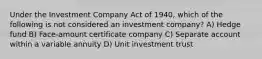 Under the Investment Company Act of 1940, which of the following is not considered an investment company? A) Hedge fund B) Face-amount certificate company C) Separate account within a variable annuity D) Unit investment trust