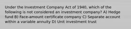 Under the Investment Company Act of 1940, which of the following is not considered an investment company? A) Hedge fund B) Face-amount certificate company C) Separate account within a variable annuity D) Unit investment trust