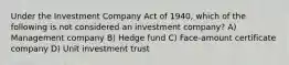 Under the Investment Company Act of 1940, which of the following is not considered an investment company? A) Management company B) Hedge fund C) Face-amount certificate company D) Unit investment trust