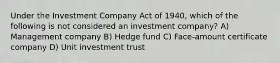 Under the Investment Company Act of 1940, which of the following is not considered an investment company? A) Management company B) Hedge fund C) Face-amount certificate company D) Unit investment trust