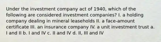 Under the investment company act of 1940, which of the following are considered investment companies? I. a holding company dealing in mineral leaseholds II. a face-amount certificate III. an insurance company IV. a unit investment trust a. I and II b. I and IV c. II and IV d. II, III and IV