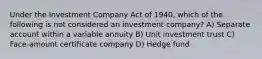 Under the Investment Company Act of 1940, which of the following is not considered an investment company? A) Separate account within a variable annuity B) Unit investment trust C) Face-amount certificate company D) Hedge fund