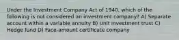 Under the Investment Company Act of 1940, which of the following is not considered an investment company? A) Separate account within a variable annuity B) Unit investment trust C) Hedge fund D) Face-amount certificate company