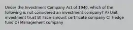 Under the Investment Company Act of 1940, which of the following is not considered an investment company? A) Unit investment trust B) Face-amount certificate company C) Hedge fund D) Management company