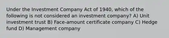 Under the Investment Company Act of 1940, which of the following is not considered an investment company? A) Unit investment trust B) Face-amount certificate company C) Hedge fund D) Management company