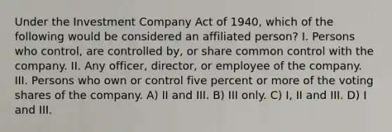 Under the Investment Company Act of 1940, which of the following would be considered an affiliated person? I. Persons who control, are controlled by, or share common control with the company. II. Any officer, director, or employee of the company. III. Persons who own or control five percent or more of the voting shares of the company. A) II and III. B) III only. C) I, II and III. D) I and III.