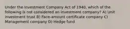 Under the Investment Company Act of 1940, which of the following is not considered an investment company? A) Unit investment trust B) Face-amount certificate company C) Management company D) Hedge fund