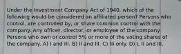 Under the Investment Company Act of 1940, which of the following would be considered an affiliated person? Persons who control, are controlled by, or share common control with the company. Any officer, director, or employee of the company. Persons who own or control 5% or more of the voting shares of the company. A) I and III. B) II and III. C) III only. D) I, II and III.