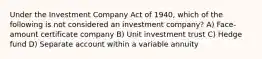 Under the Investment Company Act of 1940, which of the following is not considered an investment company? A) Face-amount certificate company B) Unit investment trust C) Hedge fund D) Separate account within a variable annuity