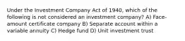 Under the Investment Company Act of 1940, which of the following is not considered an investment company? A) Face-amount certificate company B) Separate account within a variable annuity C) Hedge fund D) Unit investment trust