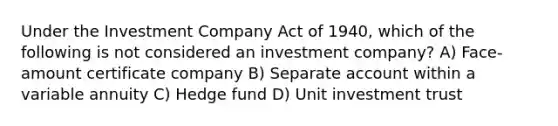 Under the Investment Company Act of 1940, which of the following is not considered an investment company? A) Face-amount certificate company B) Separate account within a variable annuity C) Hedge fund D) Unit investment trust