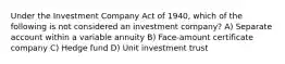 Under the Investment Company Act of 1940, which of the following is not considered an investment company? A) Separate account within a variable annuity B) Face-amount certificate company C) Hedge fund D) Unit investment trust