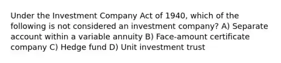 Under the Investment Company Act of 1940, which of the following is not considered an investment company? A) Separate account within a variable annuity B) Face-amount certificate company C) Hedge fund D) Unit investment trust