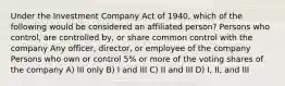 Under the Investment Company Act of 1940, which of the following would be considered an affiliated person? Persons who control, are controlled by, or share common control with the company Any officer, director, or employee of the company Persons who own or control 5% or more of the voting shares of the company A) III only B) I and III C) II and III D) I, II, and III