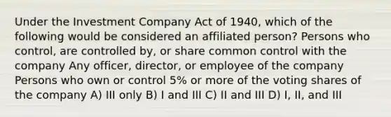 Under the Investment Company Act of 1940, which of the following would be considered an affiliated person? Persons who control, are controlled by, or share common control with the company Any officer, director, or employee of the company Persons who own or control 5% or more of the voting shares of the company A) III only B) I and III C) II and III D) I, II, and III