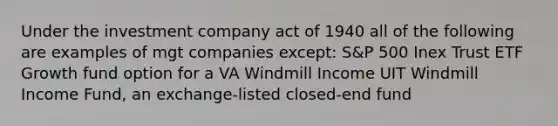 Under the investment company act of 1940 all of the following are examples of mgt companies except: S&P 500 Inex Trust ETF Growth fund option for a VA Windmill Income UIT Windmill Income Fund, an exchange-listed closed-end fund