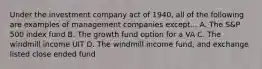 Under the investment company act of 1940, all of the following are examples of management companies except... A. The S&P 500 index fund B. The growth fund option for a VA C. The windmill income UIT D. The windmill income fund, and exchange listed close ended fund