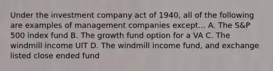 Under the investment company act of 1940, all of the following are examples of management companies except... A. The S&P 500 index fund B. The growth fund option for a VA C. The windmill income UIT D. The windmill income fund, and exchange listed close ended fund