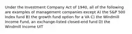 Under the Investment Company Act of 1940, all of the following are examples of management companies except A) the S&P 500 Index fund B) the growth fund option for a VA C) the Windmill Income Fund, an exchange-listed closed-end fund D) the Windmill Income UIT