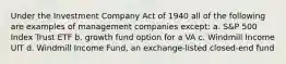 Under the Investment Company Act of 1940 all of the following are examples of management companies except: a. S&P 500 Index Trust ETF b. growth fund option for a VA c. Windmill Income UIT d. Windmill Income Fund, an exchange-listed closed-end fund