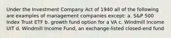 Under the Investment Company Act of 1940 all of the following are examples of management companies except: a. S&P 500 Index Trust ETF b. growth fund option for a VA c. Windmill Income UIT d. Windmill Income Fund, an exchange-listed closed-end fund