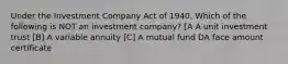 Under the Investment Company Act of 1940, Which of the following is NOT an investment company? [A A unit investment trust [B] A variable annuity [C] A mutual fund DA face amount certificate