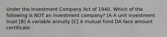 Under the Investment Company Act of 1940, Which of the following is NOT an investment company? [A A unit investment trust [B] A variable annuity [C] A mutual fund DA face amount certificate