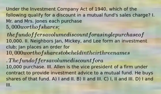 Under the Investment Company Act of 1940, which of the following qualify for a discount in a mutual fund's sales charge? I. Mr. and Mrs. Jones each purchase 5,000 worth of shares; the fund offers a volume discount for a single purchase of10,000. II. Neighbors Jan, Mickey, and Lee form an investment club; Jan places an order for 10,000 worth of shares to be held in their three names. The fund offers a volume discount for a10,000 purchase. III. Allen is the vice president of a firm under contract to provide investment advice to a mutual fund. He buys shares of that fund. A) I and II. B) II and III. C) I, II and III. D) I and III.