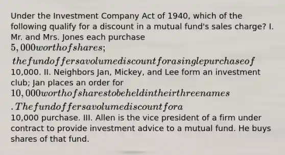 Under the Investment Company Act of 1940, which of the following qualify for a discount in a mutual fund's sales charge? I. Mr. and Mrs. Jones each purchase 5,000 worth of shares; the fund offers a volume discount for a single purchase of10,000. II. Neighbors Jan, Mickey, and Lee form an investment club; Jan places an order for 10,000 worth of shares to be held in their three names. The fund offers a volume discount for a10,000 purchase. III. Allen is the vice president of a firm under contract to provide investment advice to a mutual fund. He buys shares of that fund.