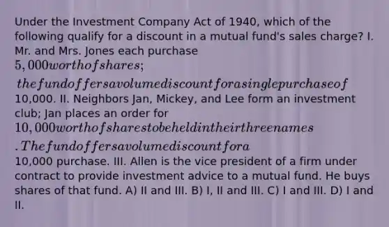 Under the Investment Company Act of 1940, which of the following qualify for a discount in a mutual fund's sales charge? I. Mr. and Mrs. Jones each purchase 5,000 worth of shares; the fund offers a volume discount for a single purchase of10,000. II. Neighbors Jan, Mickey, and Lee form an investment club; Jan places an order for 10,000 worth of shares to be held in their three names. The fund offers a volume discount for a10,000 purchase. III. Allen is the vice president of a firm under contract to provide investment advice to a mutual fund. He buys shares of that fund. A) II and III. B) I, II and III. C) I and III. D) I and II.