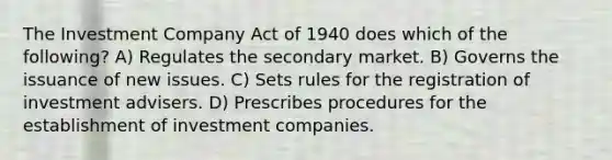 The Investment Company Act of 1940 does which of the following? A) Regulates the secondary market. B) Governs the issuance of new issues. C) Sets rules for the registration of investment advisers. D) Prescribes procedures for the establishment of investment companies.