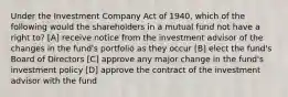 Under the Investment Company Act of 1940, which of the following would the shareholders in a mutual fund not have a right to? [A] receive notice from the investment advisor of the changes in the fund's portfolio as they occur [B] elect the fund's Board of Directors [C] approve any major change in the fund's investment policy [D] approve the contract of the investment advisor with the fund