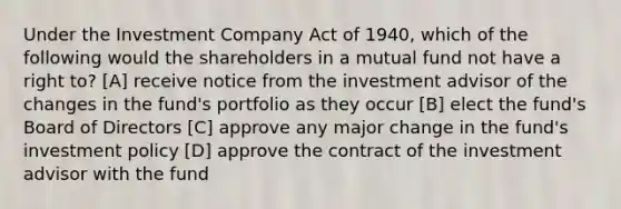 Under the Investment Company Act of 1940, which of the following would the shareholders in a mutual fund not have a right to? [A] receive notice from the investment advisor of the changes in the fund's portfolio as they occur [B] elect the fund's Board of Directors [C] approve any major change in the fund's investment policy [D] approve the contract of the investment advisor with the fund