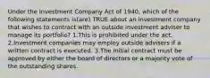 Under the Investment Company Act of 1940, which of the following statements is(are) TRUE about an investment company that wishes to contract with an outside investment adviser to manage its portfolio? 1.This is prohibited under the act. 2.Investment companies may employ outside advisers if a written contract is executed. 3.The initial contract must be approved by either the board of directors or a majority vote of the outstanding shares.