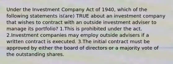 Under the Investment Company Act of 1940, which of the following statements is(are) TRUE about an investment company that wishes to contract with an outside investment adviser to manage its portfolio? 1.This is prohibited under the act. 2.Investment companies may employ outside advisers if a written contract is executed. 3.The initial contract must be approved by either the board of directors or a majority vote of the outstanding shares.